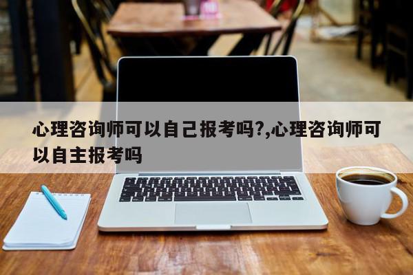 心理咨询师可以自己报考吗?,心理咨询师可以自主报考吗