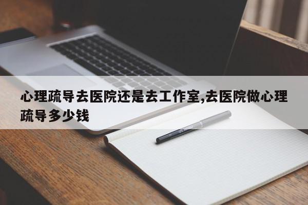 心理疏导去医院还是去工作室,去医院做心理疏导多少钱