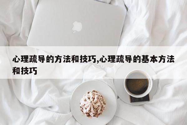 心理疏导的方法和技巧,心理疏导的基本方法和技巧