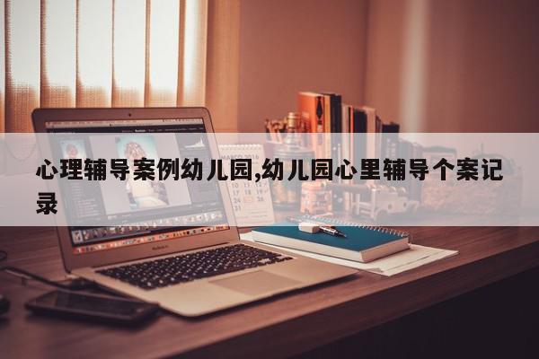 心理辅导案例幼儿园,幼儿园心里辅导个案记录