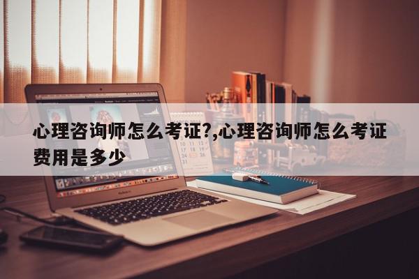 心理咨询师怎么考证?,心理咨询师怎么考证费用是多少