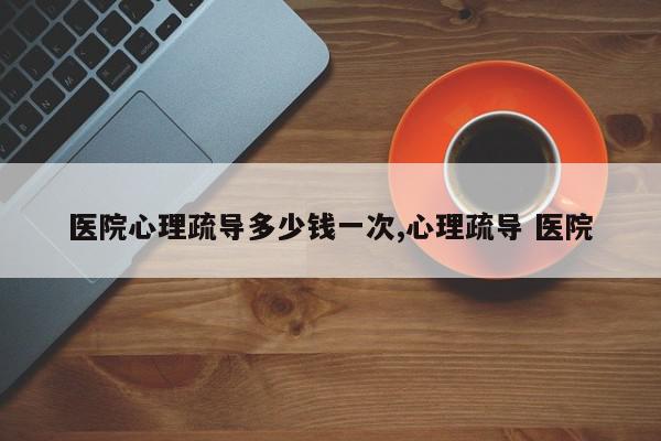 医院心理疏导多少钱一次,心理疏导 医院
