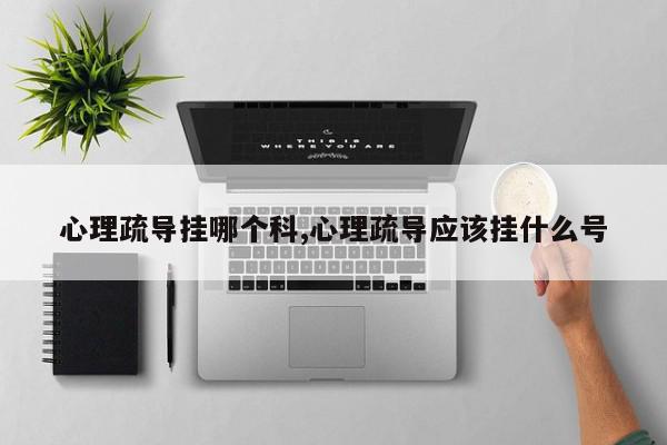 心理疏导挂哪个科,心理疏导应该挂什么号