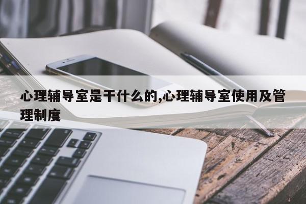 心理辅导室是干什么的,心理辅导室使用及管理制度