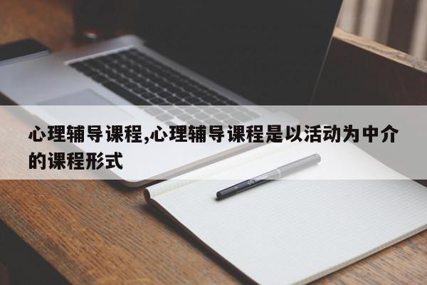 心理辅导课程,心理辅导课程是以活动为中介的课程形式