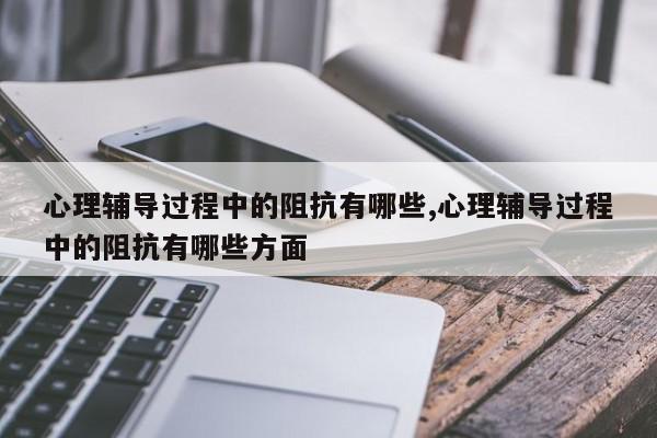 心理辅导过程中的阻抗有哪些,心理辅导过程中的阻抗有哪些方面