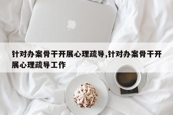 针对办案骨干开展心理疏导,针对办案骨干开展心理疏导工作
