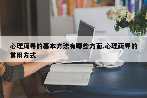 心理疏导的基本方法有哪些方面,心理疏导的常用方式