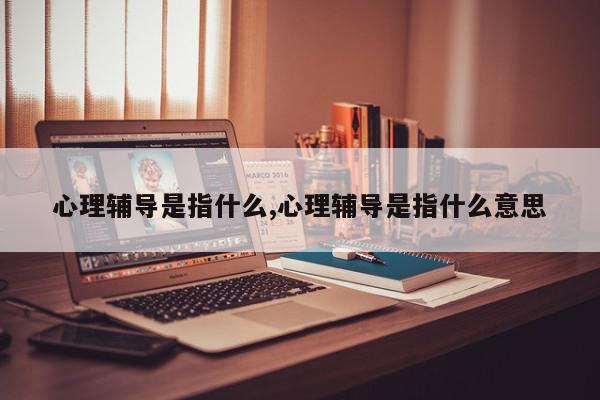 心理辅导是指什么,心理辅导是指什么意思