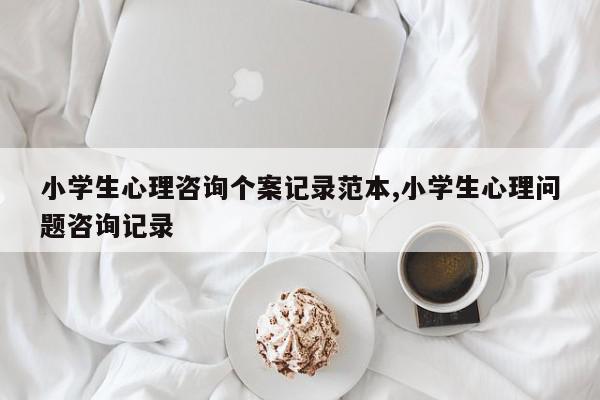 小学生心理咨询个案记录范本,小学生心理问题咨询记录